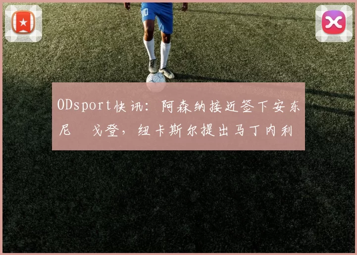 ODsport快讯：阿森纳接近签下安东尼・戈登，纽卡斯尔提出马丁内利交换条件_交易_球员_谈判