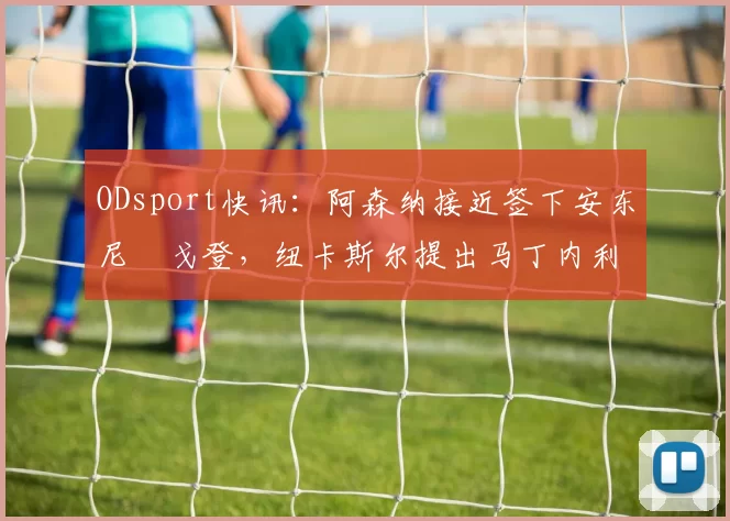 ODsport快讯：阿森纳接近签下安东尼・戈登，纽卡斯尔提出马丁内利交换条件_交易_球员_谈判