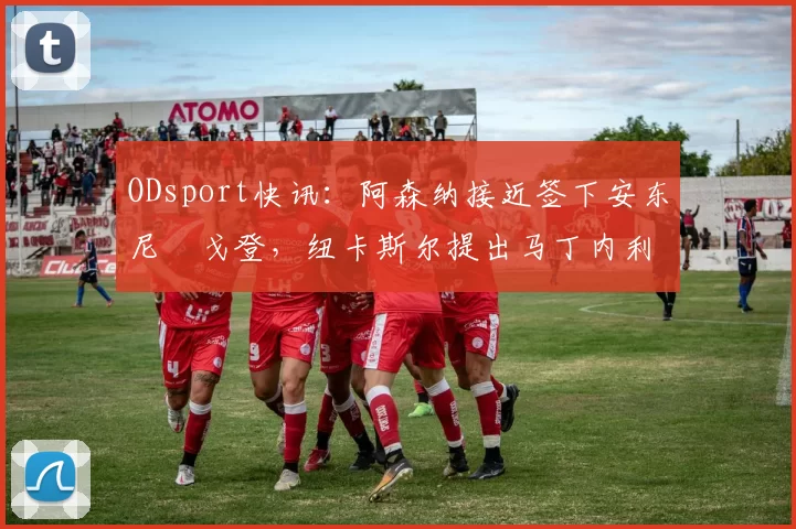 ODsport快讯:阿森纳接近签下安东尼・戈登,纽卡斯尔提出马丁内利交换条件_交易_球员_谈判