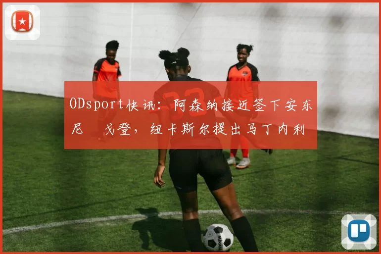 ODsport快讯:阿森纳接近签下安东尼・戈登,纽卡斯尔提出马丁内利交换条件_交易_球员_谈判