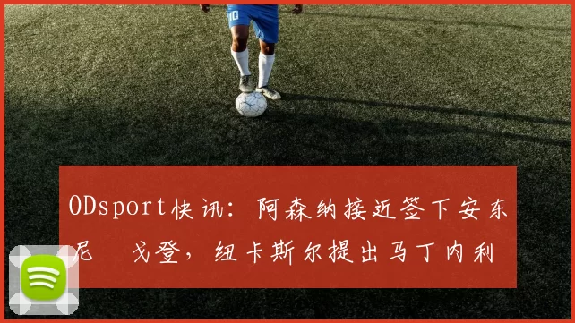 ODsport快讯：阿森纳接近签下安东尼・戈登，纽卡斯尔提出马丁内利交换条件_交易_球员_谈判