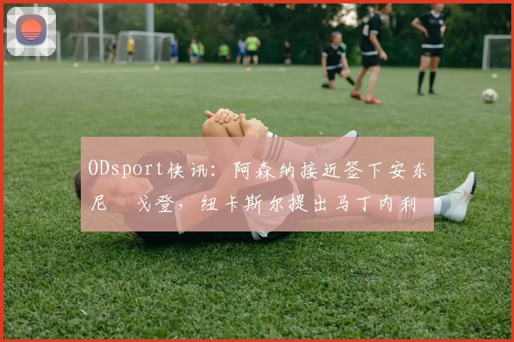 ODsport快讯:阿森纳接近签下安东尼・戈登,纽卡斯尔提出马丁内利交换条件_交易_球员_谈判