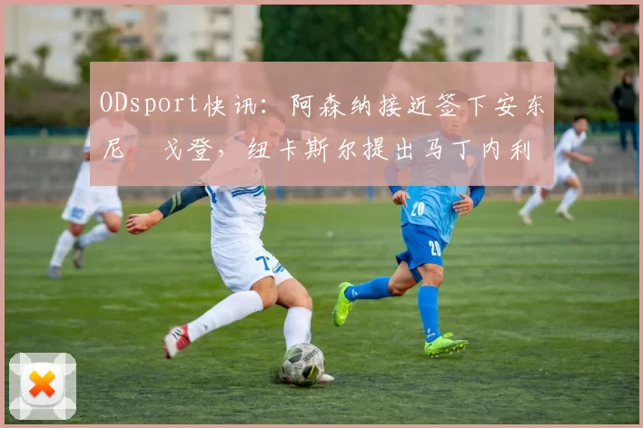 ODsport快讯：阿森纳接近签下安东尼・戈登，纽卡斯尔提出马丁内利交换条件_交易_球员_谈判