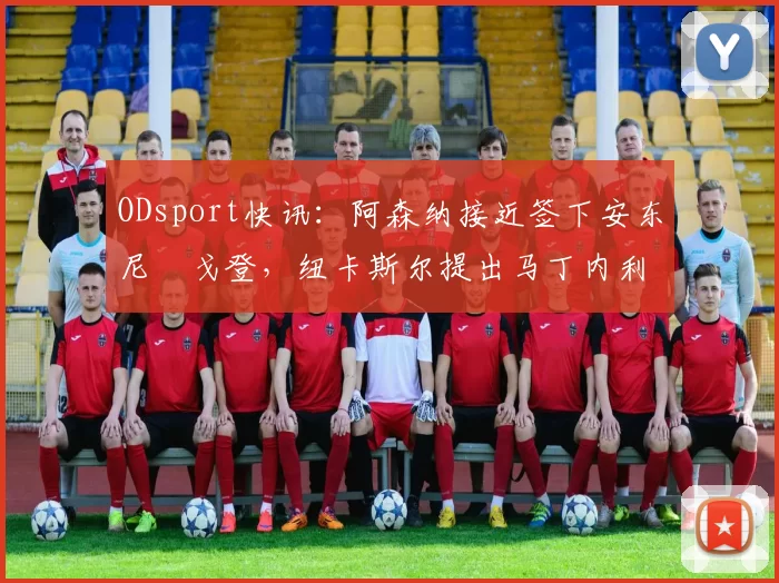 ODsport快讯：阿森纳接近签下安东尼・戈登，纽卡斯尔提出马丁内利交换条件_交易_球员_谈判