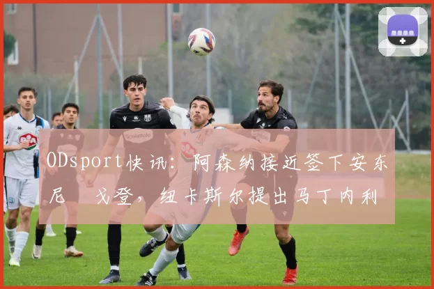 ODsport快讯：阿森纳接近签下安东尼・戈登，纽卡斯尔提出马丁内利交换条件_交易_球员_谈判