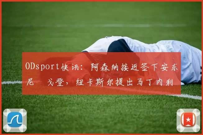 ODsport快讯：阿森纳接近签下安东尼・戈登，纽卡斯尔提出马丁内利交换条件_交易_球员_谈判