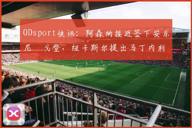 ODsport快讯：阿森纳接近签下安东尼・戈登，纽卡斯尔提出马丁内利交换条件_交易_球员_谈判