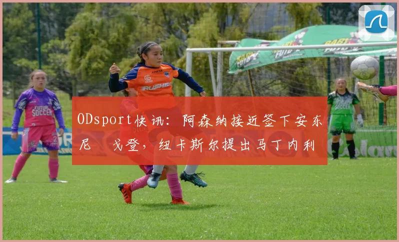 ODsport快讯:阿森纳接近签下安东尼・戈登,纽卡斯尔提出马丁内利交换条件_交易_球员_谈判