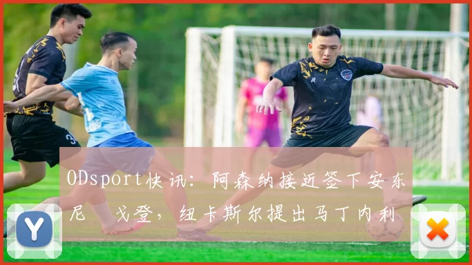 ODsport快讯:阿森纳接近签下安东尼・戈登,纽卡斯尔提出马丁内利交换条件_交易_球员_谈判