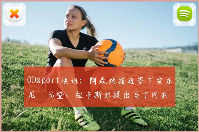 ODsport快讯:阿森纳接近签下安东尼・戈登,纽卡斯尔提出马丁内利交换条件_交易_球员_谈判