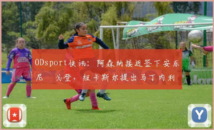 ODsport快讯：阿森纳接近签下安东尼・戈登，纽卡斯尔提出马丁内利交换条件_交易_球员_谈判
