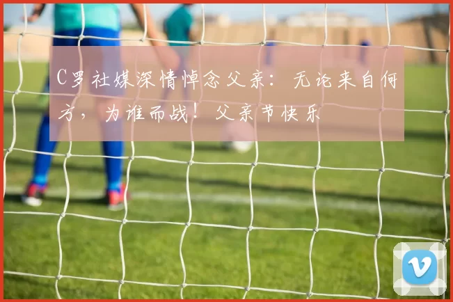 C罗社媒深情悼念父亲：无论来自何方，为谁而战！父亲节快乐️