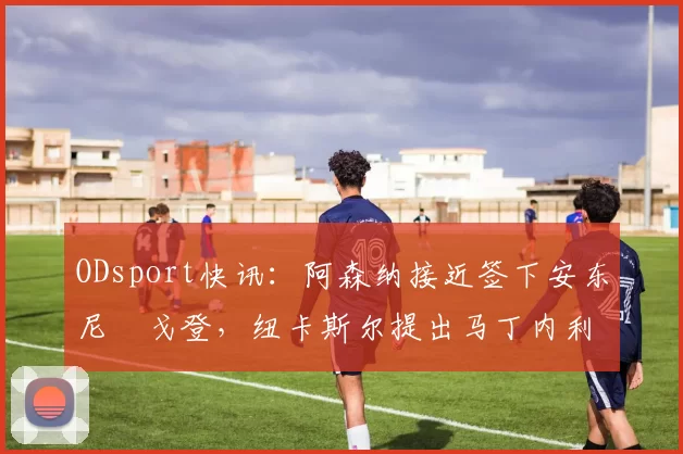 ODsport快讯：阿森纳接近签下安东尼・戈登，纽卡斯尔提出马丁内利交换条件_交易_球员_谈判