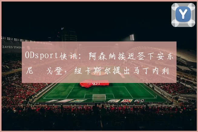 ODsport快讯：阿森纳接近签下安东尼・戈登，纽卡斯尔提出马丁内利交换条件_交易_球员_谈判
