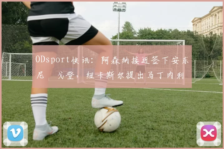 ODsport快讯：阿森纳接近签下安东尼・戈登，纽卡斯尔提出马丁内利交换条件_交易_球员_谈判