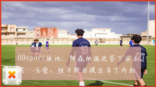 ODsport快讯:阿森纳接近签下安东尼・戈登,纽卡斯尔提出马丁内利交换条件_交易_球员_谈判