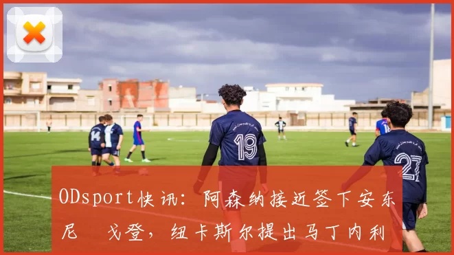 ODsport快讯:阿森纳接近签下安东尼・戈登,纽卡斯尔提出马丁内利交换条件_交易_球员_谈判