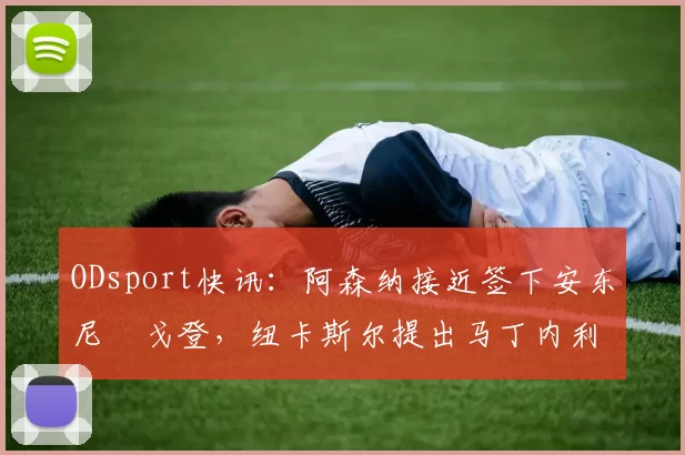 ODsport快讯：阿森纳接近签下安东尼・戈登，纽卡斯尔提出马丁内利交换条件_交易_球员_谈判