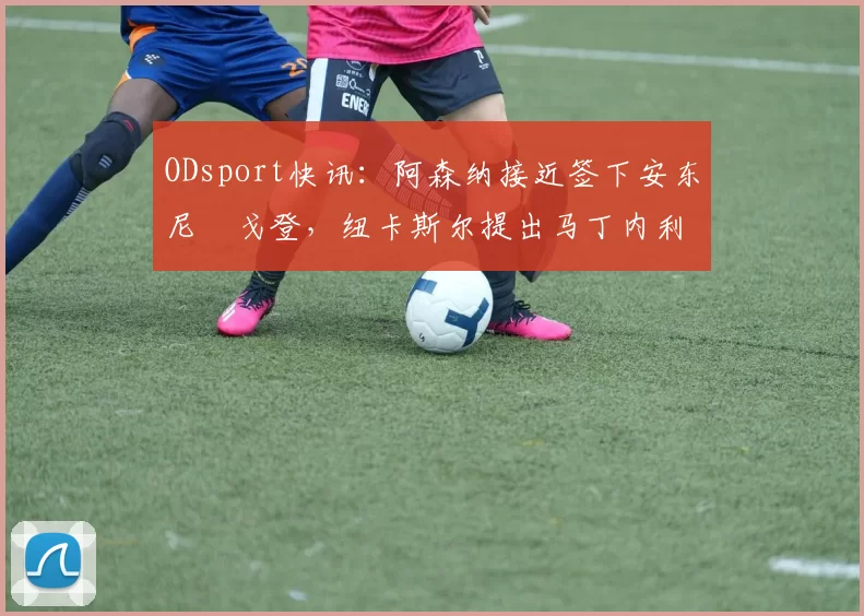 ODsport快讯:阿森纳接近签下安东尼・戈登,纽卡斯尔提出马丁内利交换条件_交易_球员_谈判