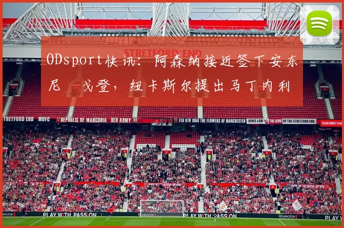 ODsport快讯：阿森纳接近签下安东尼・戈登，纽卡斯尔提出马丁内利交换条件_交易_球员_谈判