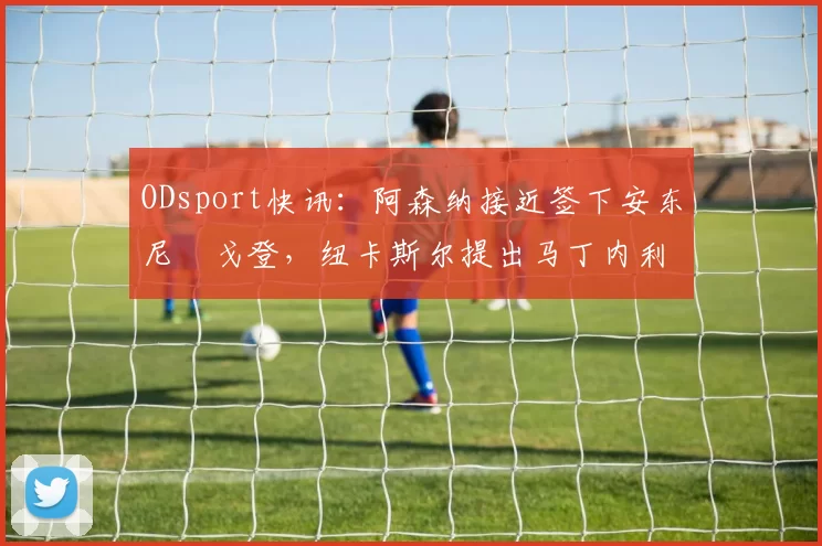 ODsport快讯：阿森纳接近签下安东尼・戈登，纽卡斯尔提出马丁内利交换条件_交易_球员_谈判