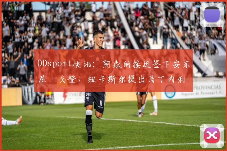 ODsport快讯：阿森纳接近签下安东尼・戈登，纽卡斯尔提出马丁内利交换条件_交易_球员_谈判