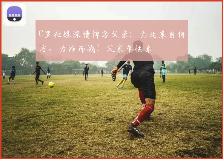 C罗社媒深情悼念父亲：无论来自何方，为谁而战！父亲节快乐️