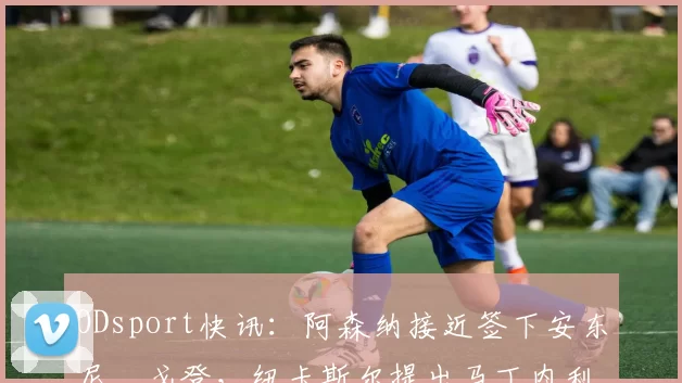 ODsport快讯：阿森纳接近签下安东尼・戈登，纽卡斯尔提出马丁内利交换条件_交易_球员_谈判
