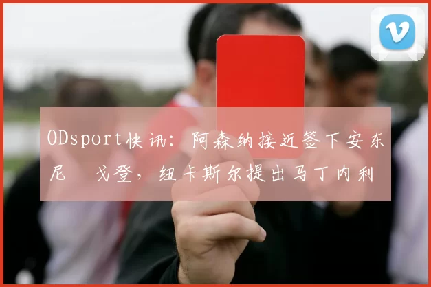 ODsport快讯:阿森纳接近签下安东尼・戈登,纽卡斯尔提出马丁内利交换条件_交易_球员_谈判
