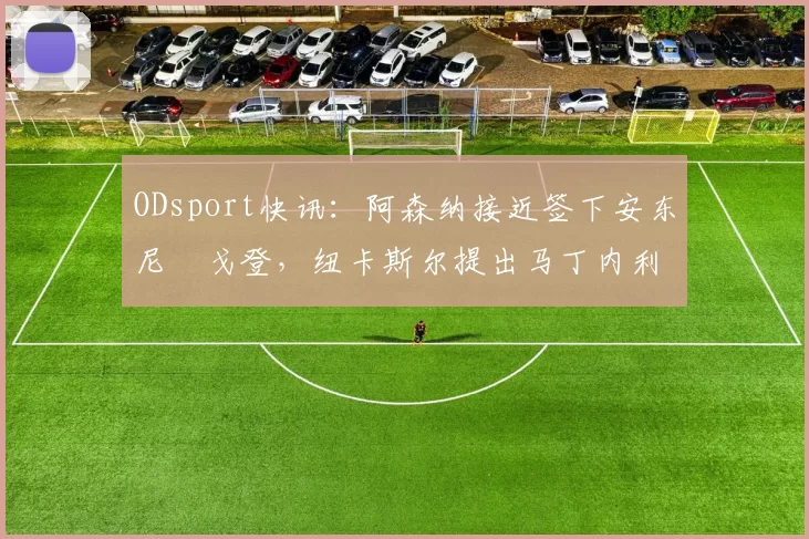 ODsport快讯：阿森纳接近签下安东尼・戈登，纽卡斯尔提出马丁内利交换条件_交易_球员_谈判