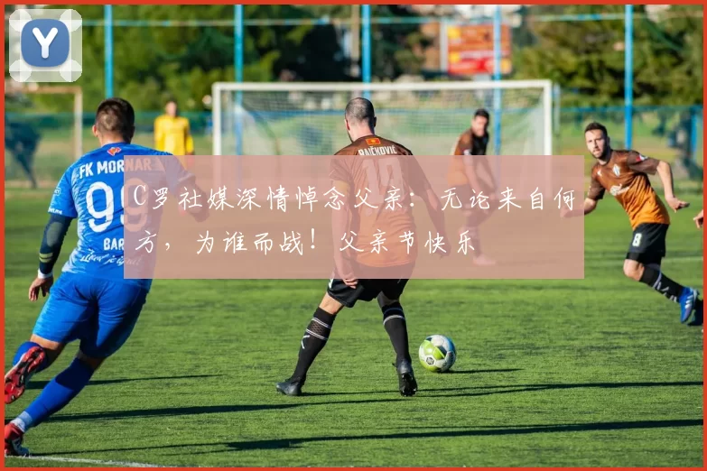 C罗社媒深情悼念父亲:无论来自何方,为谁而战!父亲节快乐️