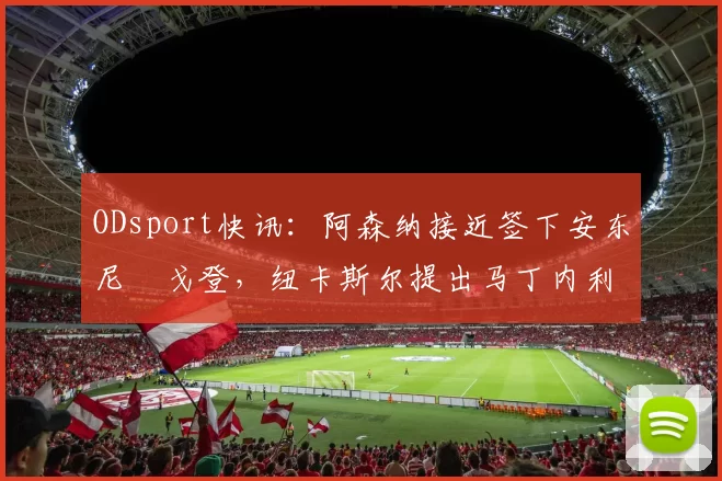 ODsport快讯：阿森纳接近签下安东尼・戈登，纽卡斯尔提出马丁内利交换条件_交易_球员_谈判