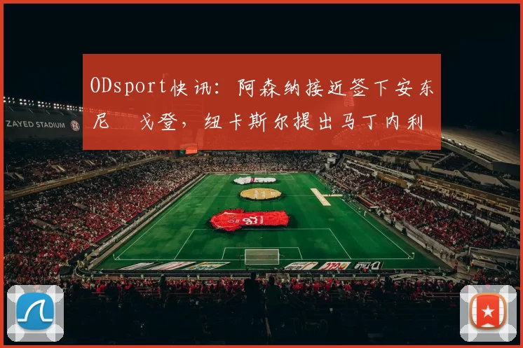 ODsport快讯:阿森纳接近签下安东尼・戈登,纽卡斯尔提出马丁内利交换条件_交易_球员_谈判