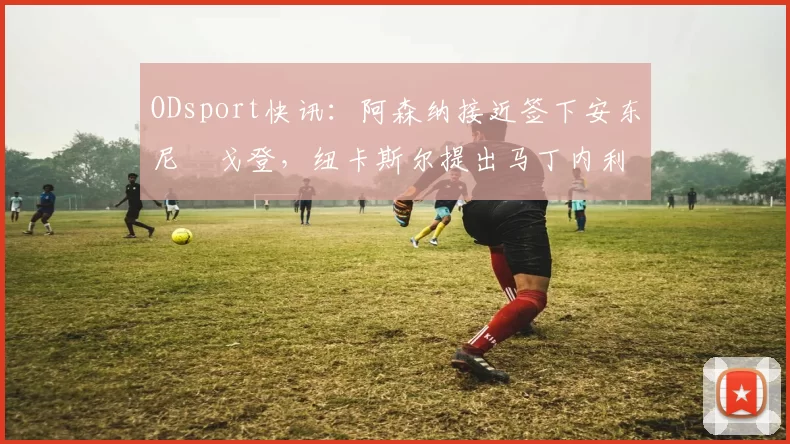 ODsport快讯：阿森纳接近签下安东尼・戈登，纽卡斯尔提出马丁内利交换条件_交易_球员_谈判