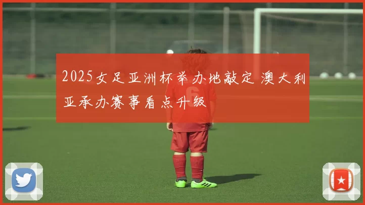 2025女足亚洲杯举办地敲定 澳大利亚承办赛事看点升级