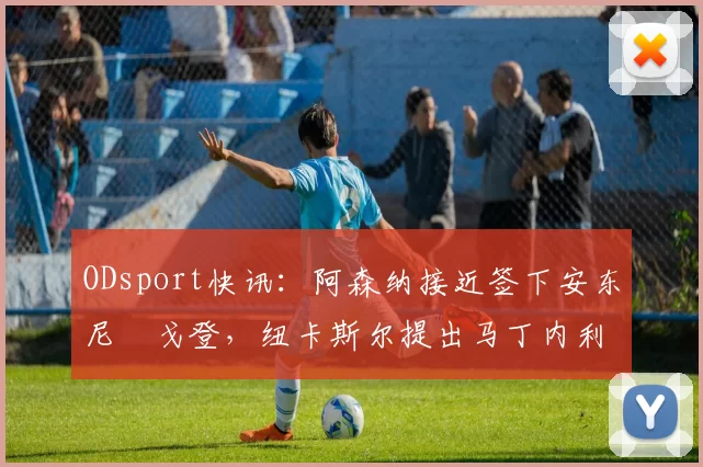 ODsport快讯:阿森纳接近签下安东尼・戈登,纽卡斯尔提出马丁内利交换条件_交易_球员_谈判