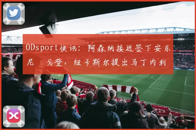 ODsport快讯：阿森纳接近签下安东尼・戈登，纽卡斯尔提出马丁内利交换条件_交易_球员_谈判