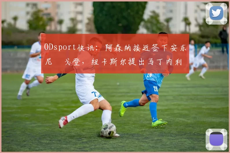 ODsport快讯:阿森纳接近签下安东尼・戈登,纽卡斯尔提出马丁内利交换条件_交易_球员_谈判