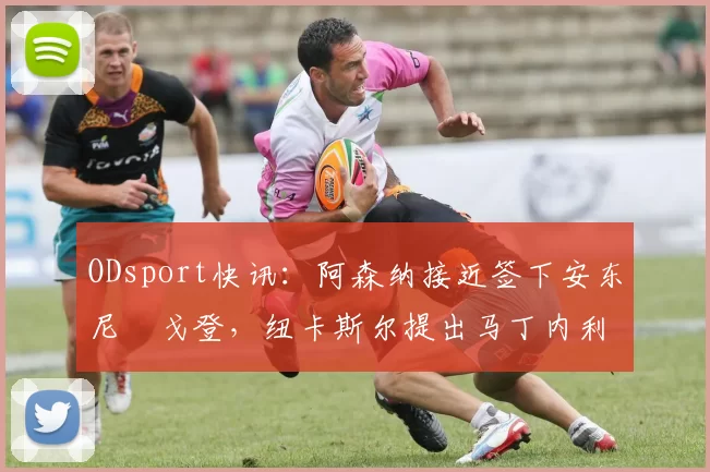 ODsport快讯:阿森纳接近签下安东尼・戈登,纽卡斯尔提出马丁内利交换条件_交易_球员_谈判