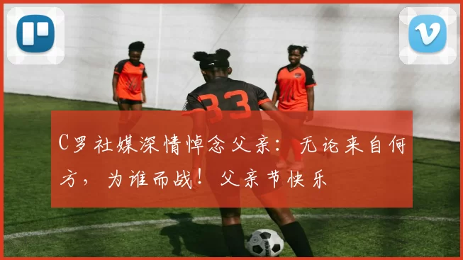 C罗社媒深情悼念父亲:无论来自何方,为谁而战!父亲节快乐️