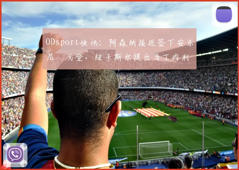 ODsport快讯:阿森纳接近签下安东尼・戈登,纽卡斯尔提出马丁内利交换条件_交易_球员_谈判