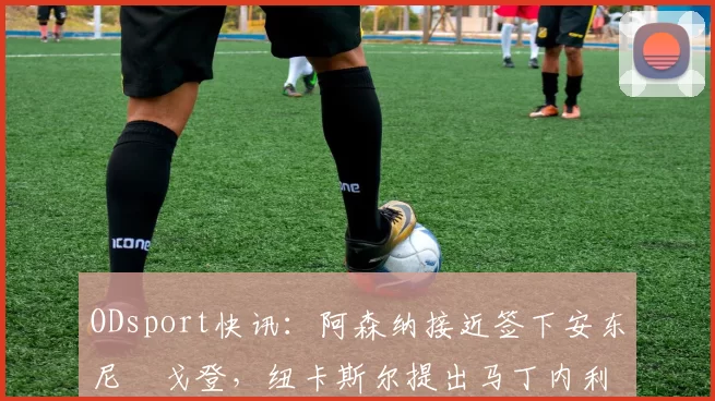 ODsport快讯：阿森纳接近签下安东尼・戈登，纽卡斯尔提出马丁内利交换条件_交易_球员_谈判