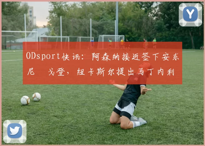 ODsport快讯：阿森纳接近签下安东尼・戈登，纽卡斯尔提出马丁内利交换条件_交易_球员_谈判