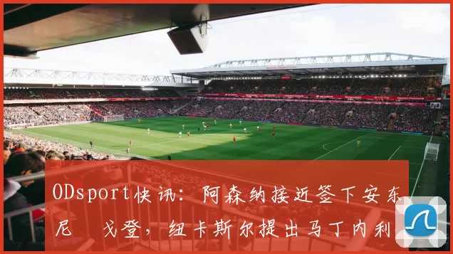 ODsport快讯：阿森纳接近签下安东尼・戈登，纽卡斯尔提出马丁内利交换条件_交易_球员_谈判