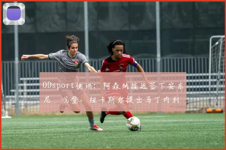 ODsport快讯：阿森纳接近签下安东尼・戈登，纽卡斯尔提出马丁内利交换条件_交易_球员_谈判