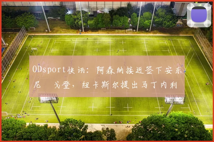 ODsport快讯：阿森纳接近签下安东尼・戈登，纽卡斯尔提出马丁内利交换条件_交易_球员_谈判