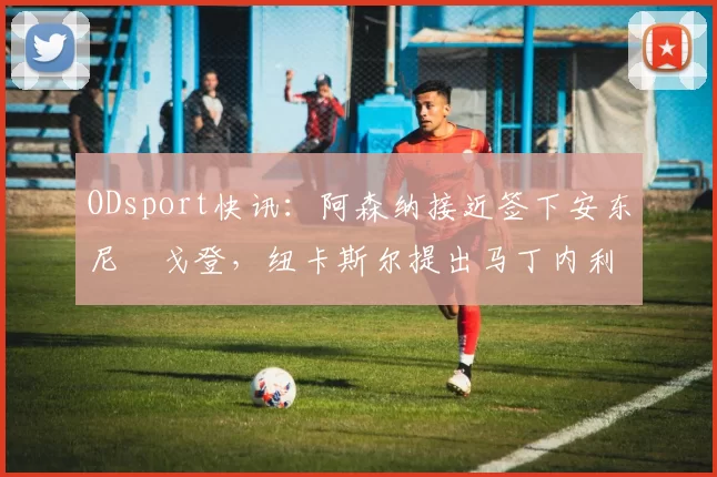 ODsport快讯:阿森纳接近签下安东尼・戈登,纽卡斯尔提出马丁内利交换条件_交易_球员_谈判