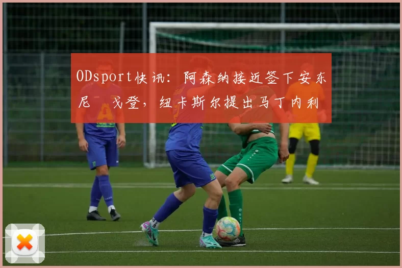 ODsport快讯：阿森纳接近签下安东尼・戈登，纽卡斯尔提出马丁内利交换条件_交易_球员_谈判