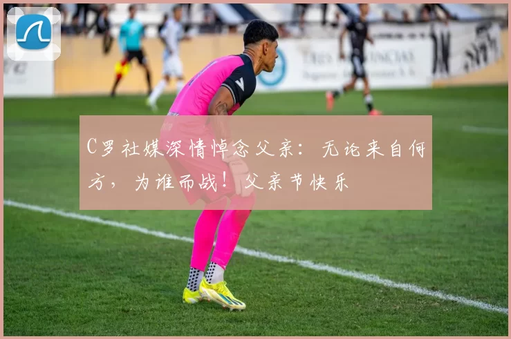 C罗社媒深情悼念父亲：无论来自何方，为谁而战！父亲节快乐️