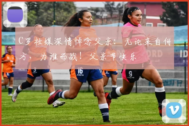 C罗社媒深情悼念父亲：无论来自何方，为谁而战！父亲节快乐️